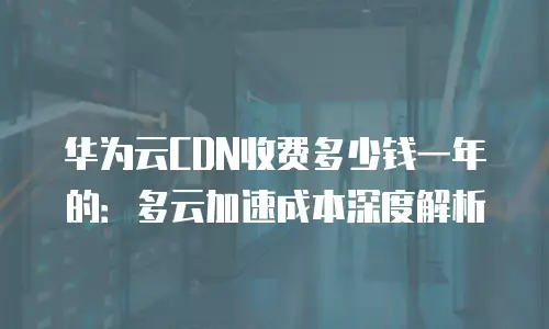 华为云CDN收费多少钱一年的：多云加速成本深度解析