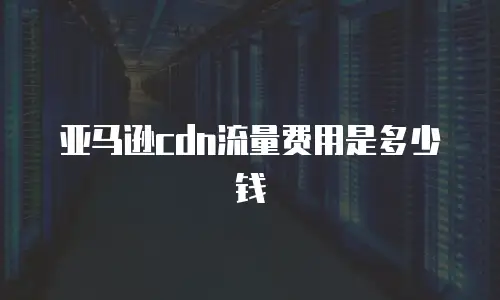 亚马逊cdn流量费用是多少钱