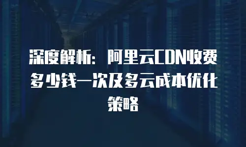深度解析：阿里云CDN收费多少钱一次及多云成本优化策略