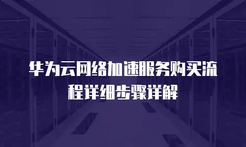 华为云网络加速服务购买流程详细步骤详解