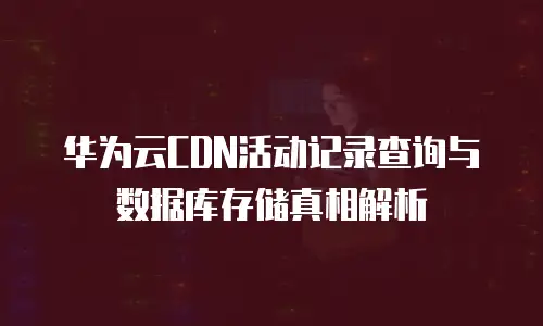 华为云CDN活动记录查询与数据库存储真相解析