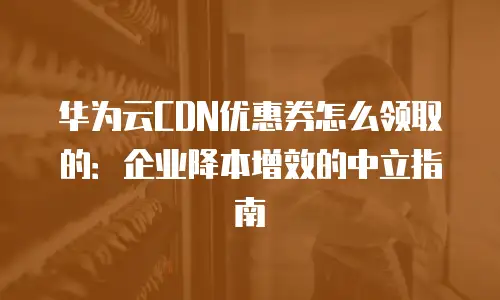 华为云CDN优惠券怎么领取的：企业降本增效的中立指南