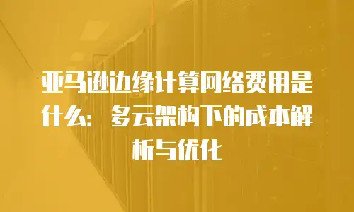 亚马逊边缘计算网络费用是什么：多云架构下的成本解析与优化