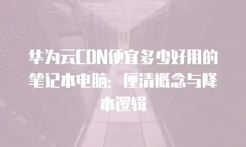 华为云CDN便宜多少好用的笔记本电脑：厘清概念与降本逻辑