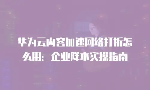 华为云内容加速网络打折怎么用：企业降本实操指南