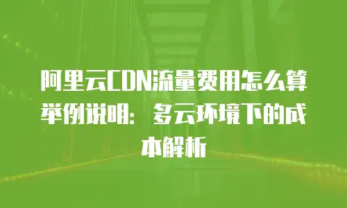 阿里云CDN流量费用怎么算举例说明：多云环境下的成本解析