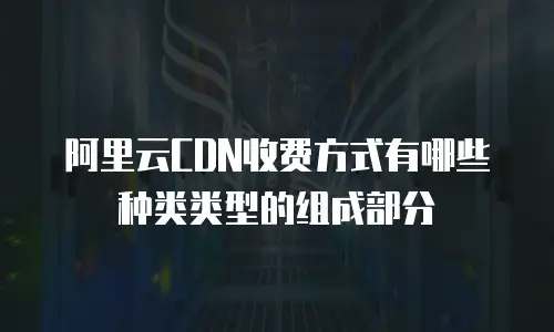 阿里云CDN收费方式有哪些种类类型的组成部分
