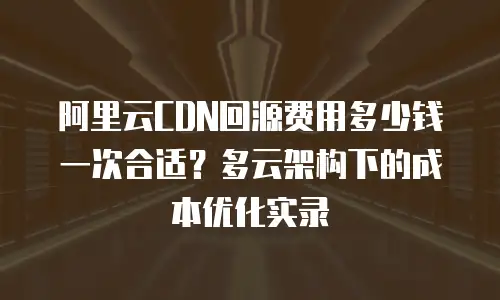 阿里云CDN回源费用多少钱一次合适？多云架构下的成本优化实录