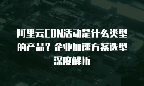 阿里云CDN活动是什么类型的产品？企业加速方案选型深度解析