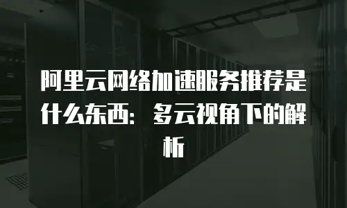 阿里云网络加速服务推荐是什么东西：多云视角下的解析