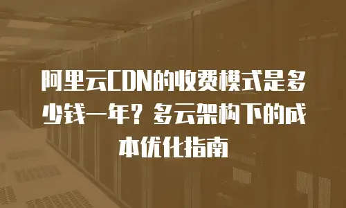 阿里云CDN的收费模式是多少钱一年？多云架构下的成本优化指南