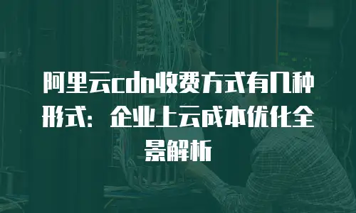 阿里云cdn收费方式有几种形式：企业上云成本优化全景解析