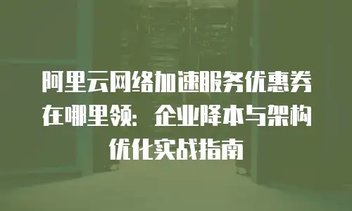 阿里云网络加速服务优惠券在哪里领：企业降本与架构优化实战指南