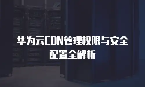 华为云CDN管理权限与安全配置全解析