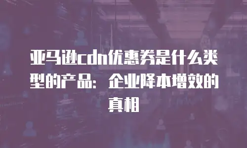 亚马逊cdn优惠券是什么类型的产品：企业降本增效的真相