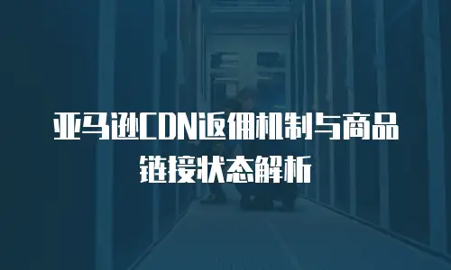 亚马逊CDN返佣机制与商品链接状态解析
