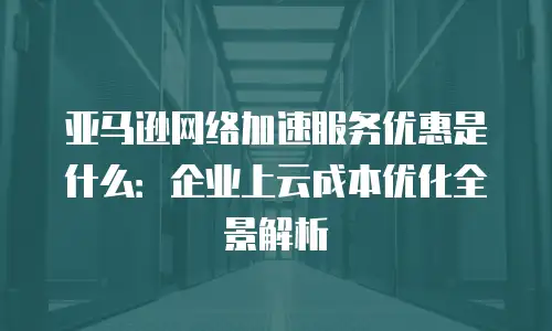 亚马逊网络加速服务优惠是什么：企业上云成本优化全景解析