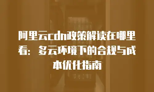 阿里云cdn政策解读在哪里看：多云环境下的合规与成本优化指南
