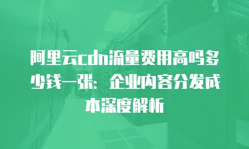 阿里云cdn流量费用高吗多少钱一张：企业内容分发成本深度解析