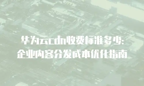 华为云cdn收费标准多少：企业内容分发成本优化指南