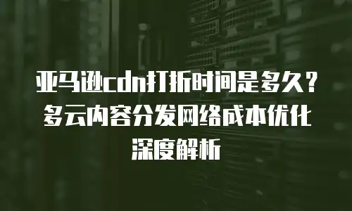 亚马逊cdn打折时间是多久？多云内容分发网络成本优化深度解析