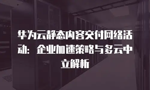 华为云静态内容交付网络活动：企业加速策略与多云中立解析