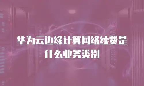 华为云边缘计算网络续费是什么业务类别