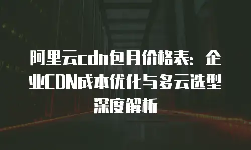 阿里云cdn包月价格表：企业CDN成本优化与多云选型深度解析