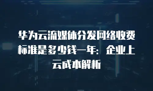 华为云流媒体分发网络收费标准是多少钱一年：企业上云成本解析