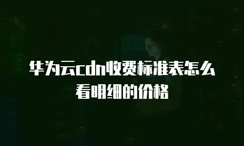 华为云cdn收费标准表怎么看明细的价格