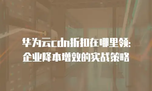 华为云cdn折扣在哪里领：企业降本增效的实战策略