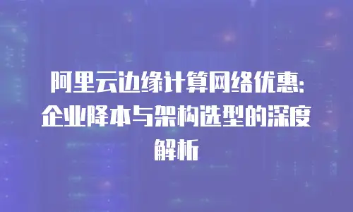 阿里云边缘计算网络优惠：企业降本与架构选型的深度解析