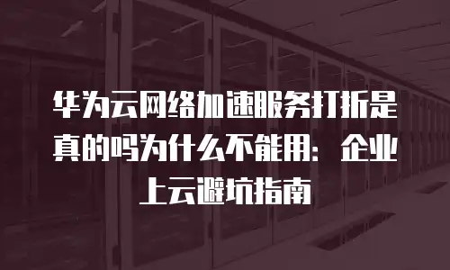 华为云网络加速服务打折是真的吗为什么不能用：企业上云避坑指南