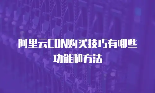 阿里云CDN购买技巧有哪些功能和方法
