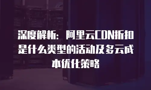 深度解析：阿里云CDN折扣是什么类型的活动及多云成本优化策略