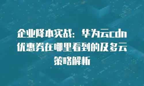 企业降本实战：华为云cdn优惠券在哪里看到的及多云策略解析