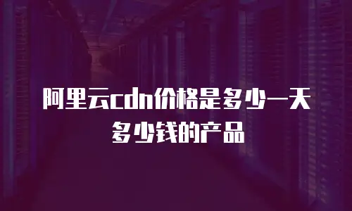 阿里云cdn价格是多少一天多少钱的产品