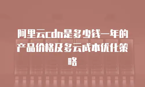 阿里云cdn是多少钱一年的产品价格及多云成本优化策略