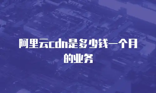 阿里云cdn是多少钱一个月的业务