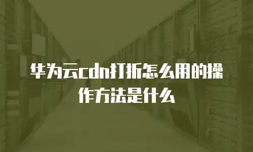 华为云cdn打折怎么用的操作方法是什么