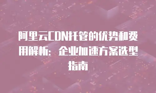 阿里云CDN托管的优势和费用解析：企业加速方案选型指南