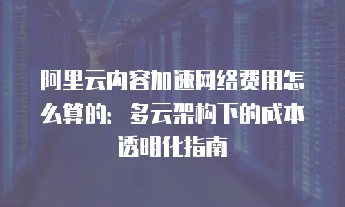 阿里云内容加速网络费用怎么算的：多云架构下的成本透明化指南