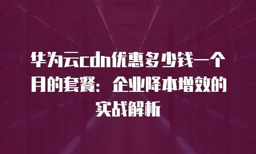 华为云cdn优惠多少钱一个月的套餐：企业降本增效的实战解析