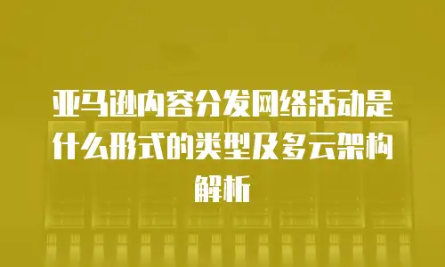 亚马逊内容分发网络活动是什么形式的类型及多云架构解析