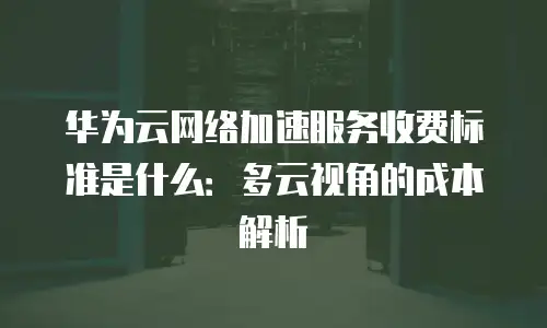 华为云网络加速服务收费标准是什么：多云视角的成本解析