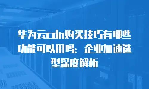 华为云cdn购买技巧有哪些功能可以用吗：企业加速选型深度解析