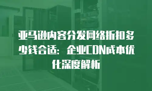 亚马逊内容分发网络折扣多少钱合适：企业CDN成本优化深度解析