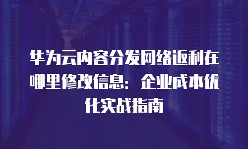 华为云内容分发网络返利在哪里修改信息：企业成本优化实战指南