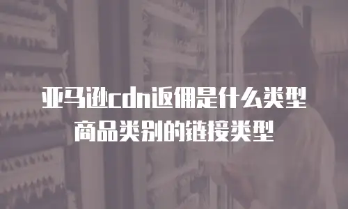 亚马逊cdn返佣是什么类型商品类别的链接类型