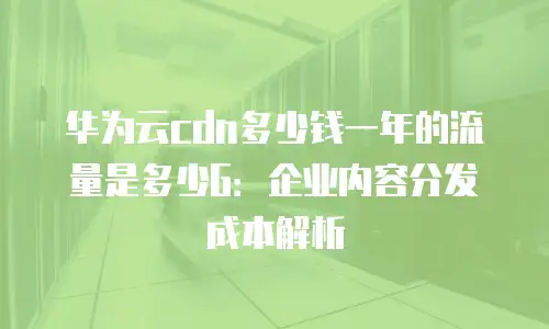 华为云cdn多少钱一年的流量是多少G：企业内容分发成本解析